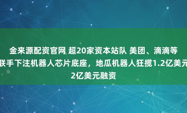 金来源配资官网 超20家资本站队 美团、滴滴等大厂联手下注机器人芯片底座，地瓜机器人狂揽1.2亿美元融资