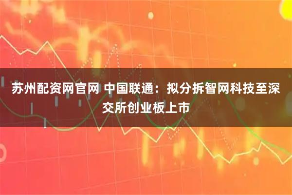 苏州配资网官网 中国联通：拟分拆智网科技至深交所创业板上市