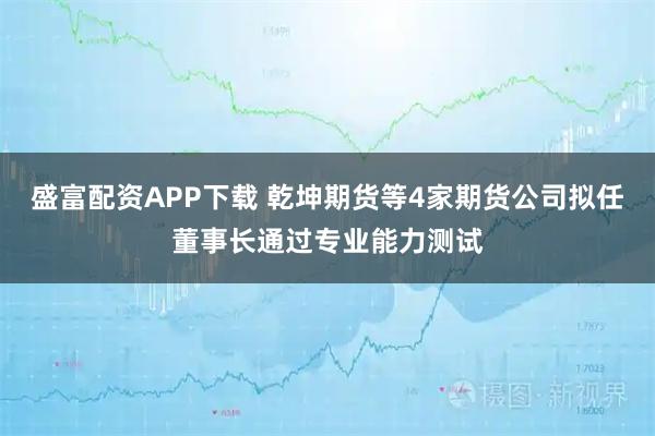 盛富配资APP下载 乾坤期货等4家期货公司拟任董事长通过专业能力测试