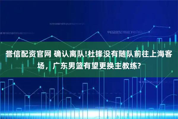 誉信配资官网 确认离队!杜锋没有随队前往上海客场，广东男篮有望更换主教练?