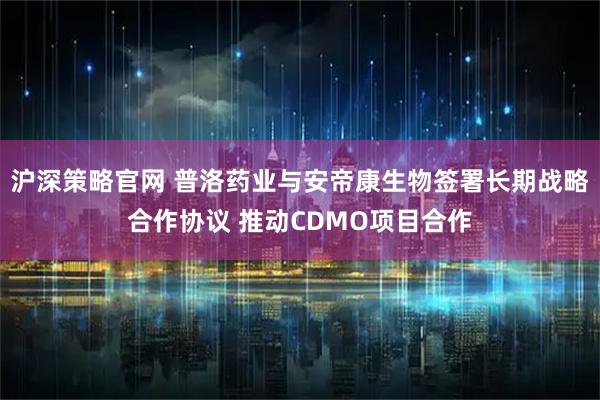 沪深策略官网 普洛药业与安帝康生物签署长期战略合作协议 推动CDMO项目合作