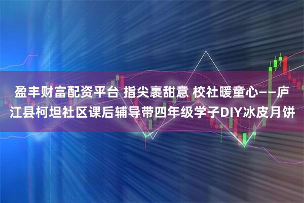 盈丰财富配资平台 指尖裹甜意 校社暖童心——庐江县柯坦社区课后辅导带四年级学子DIY冰皮月饼