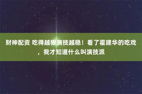 财神配资 吃得越狠演技越稳!看了霍建华的吃戏,我才知道什么叫演技派