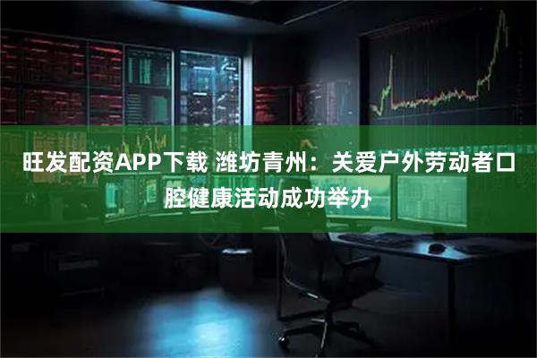 旺发配资APP下载 潍坊青州：关爱户外劳动者口腔健康活动成功举办