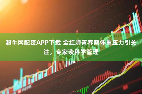 超牛网配资APP下载 全红婵青春期体重压力引关注，专家谈科学管理