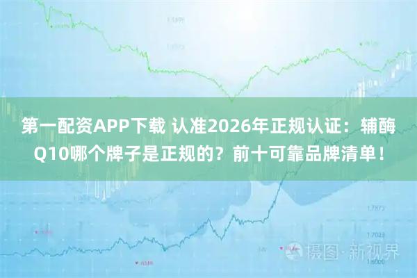 第一配资APP下载 认准2026年正规认证：辅酶Q10哪个牌子是正规的？前十可靠品牌清单！