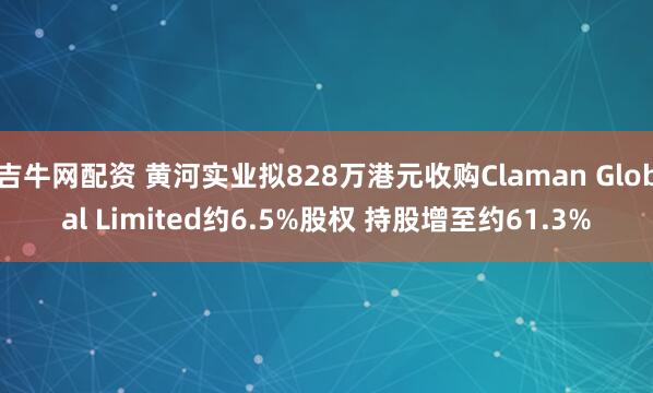 吉牛网配资 黄河实业拟828万港元收购Claman Global Limited约6.5%股权 持股增至约61.3%