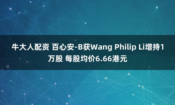 牛大人配资 百心安-B获Wang Philip Li增持1万股 每股均价6.66港元