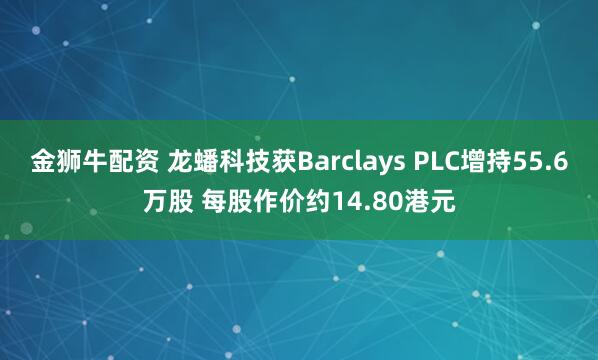 金狮牛配资 龙蟠科技获Barclays PLC增持55.6万股 每股作价约14.80港元