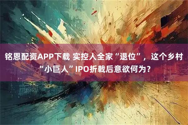 铭恩配资APP下载 实控人全家“退位”，这个乡村“小巨人”IPO折戟后意欲何为？