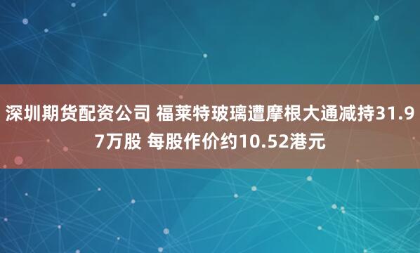 深圳期货配资公司 福莱特玻璃遭摩根大通减持31.97万股 每股作价约10.52港元