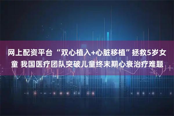 网上配资平台 “双心植入+心脏移植”拯救5岁女童 我国医疗团队突破儿童终末期心衰治疗难题