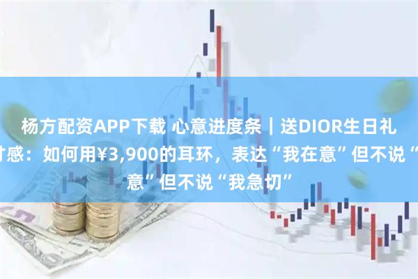 杨方配资APP下载 心意进度条｜送DIOR生日礼物的分寸感：如何用¥3,900的耳环，表达“我在意”但不说“我急切”