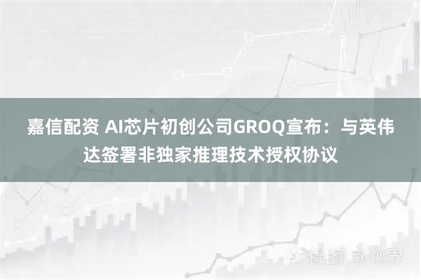 嘉信配资 AI芯片初创公司GROQ宣布：与英伟达签署非独家推理技术授权协议