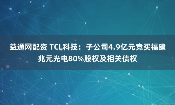 益通网配资 TCL科技：子公司4.9亿元竞买福建兆元光电80%股权及相关债权