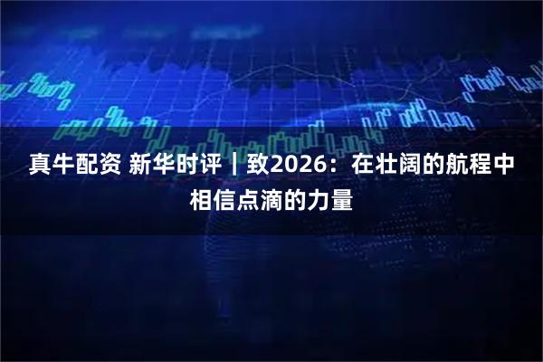 真牛配资 新华时评｜致2026：在壮阔的航程中相信点滴的力量