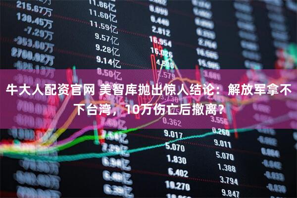 牛大人配资官网 美智库抛出惊人结论：解放军拿不下台湾，10万伤亡后撤离？