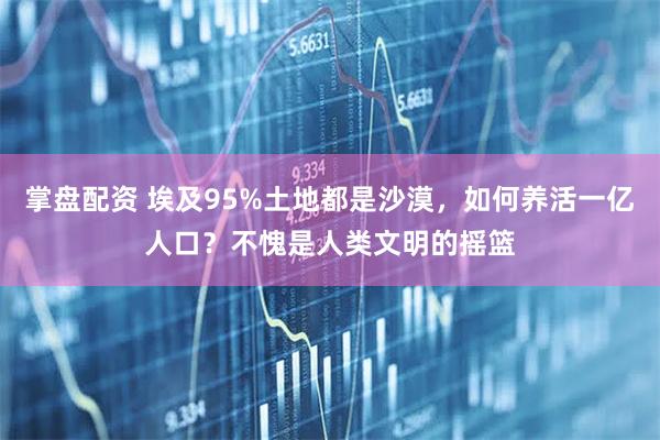 掌盘配资 埃及95%土地都是沙漠，如何养活一亿人口？不愧是人类文明的摇篮