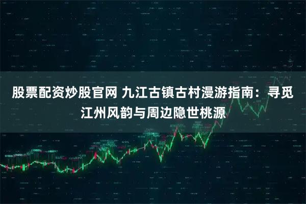 股票配资炒股官网 九江古镇古村漫游指南：寻觅江州风韵与周边隐世桃源