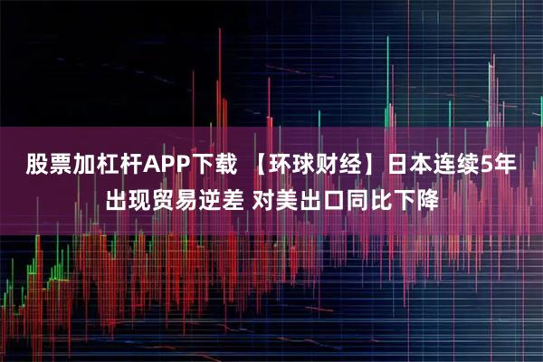 股票加杠杆APP下载 【环球财经】日本连续5年出现贸易逆差 对美出口同比下降
