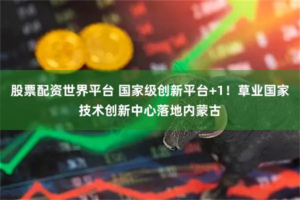 股票配资世界平台 国家级创新平台+1！草业国家技术创新中心落地内蒙古