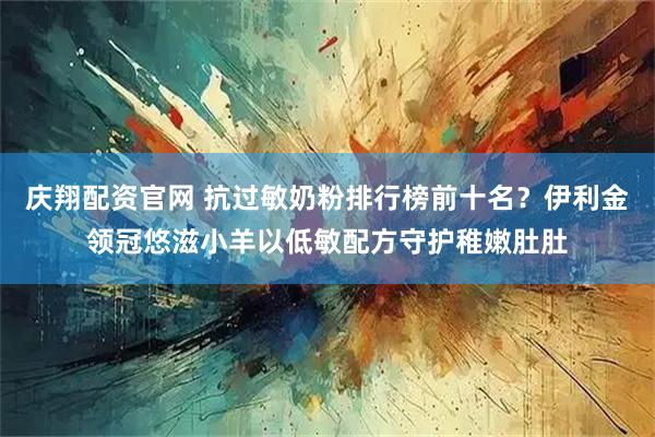 庆翔配资官网 抗过敏奶粉排行榜前十名？伊利金领冠悠滋小羊以低敏配方守护稚嫩肚肚