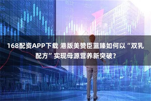 168配资APP下载 港版美赞臣蓝臻如何以“双乳配方”实现母源营养新突破？