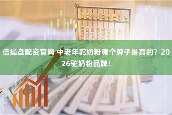 倍操盘配资官网 中老年驼奶粉哪个牌子是真的？2026驼奶粉品牌！