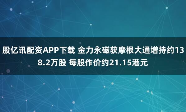 股亿讯配资APP下载 金力永磁获摩根大通增持约138.2万股 每股作价约21.15港元