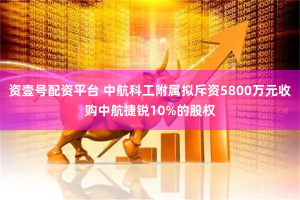 资壹号配资平台 中航科工附属拟斥资5800万元收购中航捷锐10%的股权