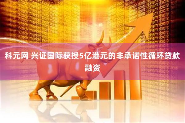 科元网 兴证国际获授5亿港元的非承诺性循环贷款融资