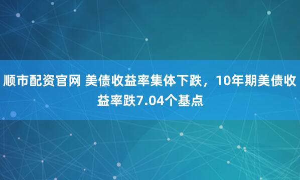 顺市配资官网 美债收益率集体下跌，10年期美债收益率跌7.04个基点